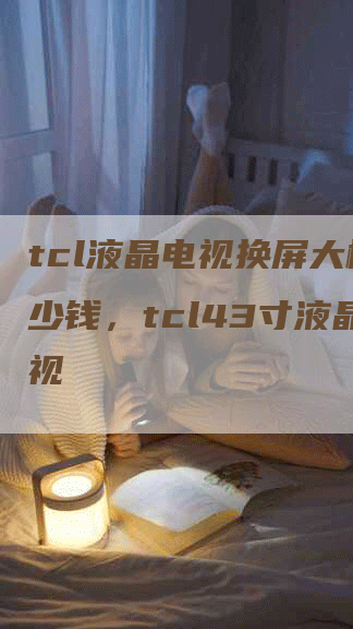 tcl液晶电视换屏大概多少钱，tcl43寸液晶电视