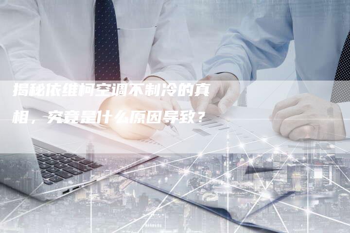 揭秘依维柯空调不制冷的真相，究竟是什么原因导致？