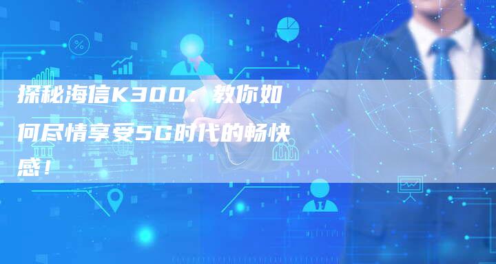 探秘海信K300：教你如何尽情享受5G时代的畅快感！