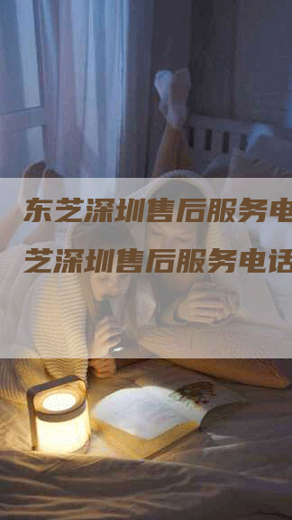 东芝深圳售后服务电话,东芝深圳售后服务电话号码