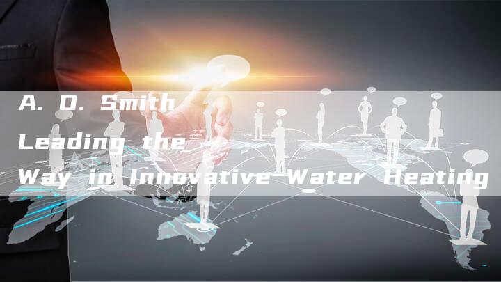 A. O. Smith Leading the Way in Innovative Water Heating Solutions