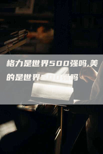 格力是世界500强吗,美的是世界500强吗