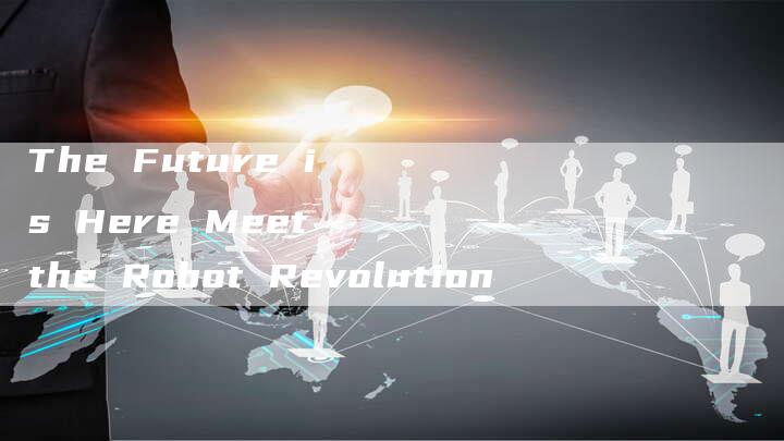 The Future is Here Meet the Robot Revolution