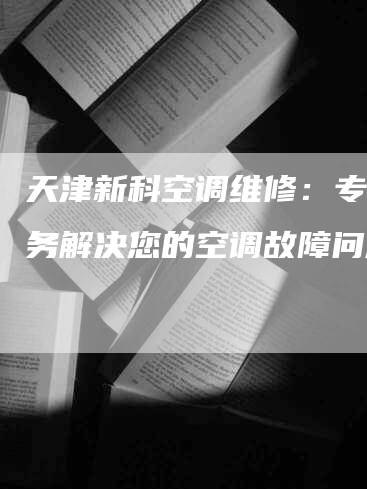 天津新科空调维修：专业服务解决您的空调故障问题