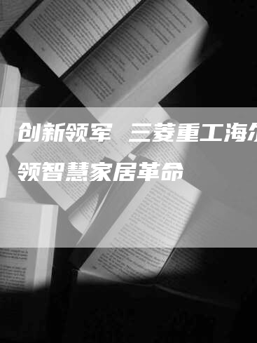 创新领军 三菱重工海尔引领智慧家居革命