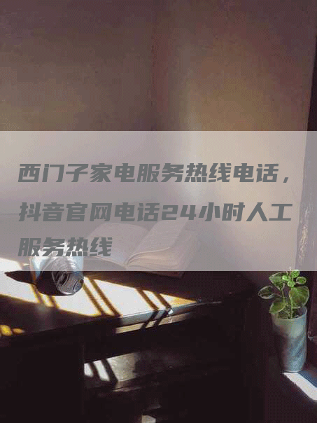 西门子家电服务热线电话，抖音官网电话24小时人工服务热线