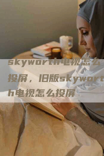 skyworth电视怎么投屏，旧版skyworth电视怎么投屏