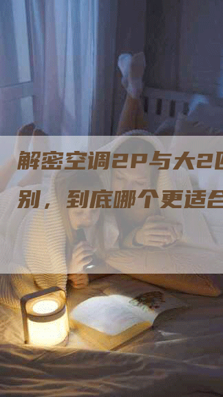 解密空调2P与大2匹的区别，到底哪个更适合你？