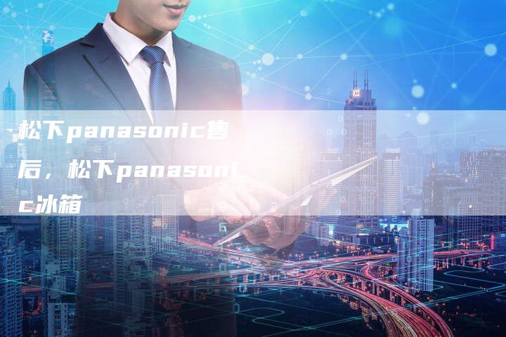 松下panasonic售后，松下panasonic冰箱