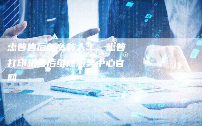 惠普售后怎么转人工，惠普打印机售后维修服务中心官网