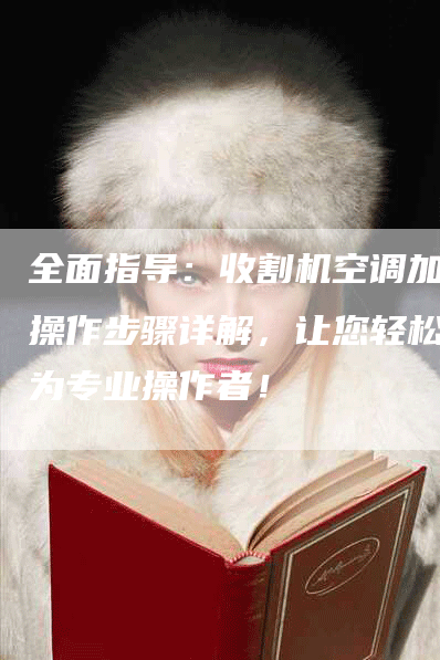 全面指导：收割机空调加氟操作步骤详解，让您轻松成为专业操作者！