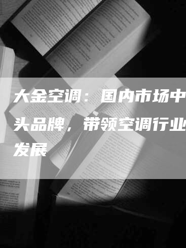 大金空调：国内市场中的龙头品牌，带领空调行业创新发展