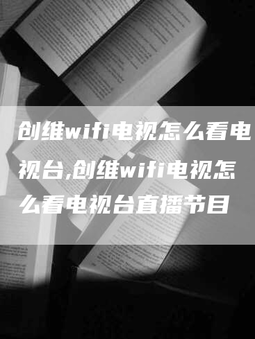 创维wifi电视怎么看电视台,创维wifi电视怎么看电视台直播节目