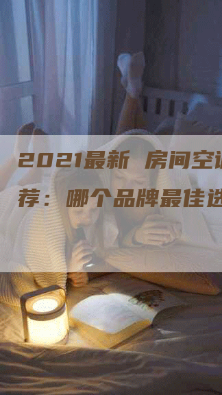 2021最新 房间空调推荐：哪个品牌最佳选择？