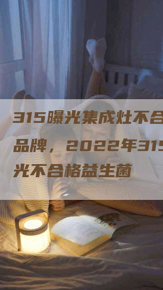 315曝光集成灶不合格的品牌，2022年315曝光不合格益生菌