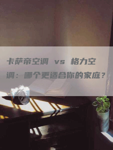 卡萨帝空调 vs 格力空调：哪个更适合你的家庭？