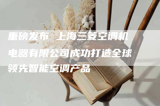 重磅发布 上海三菱空调机电器有限公司成功打造全球领先智能空调产品