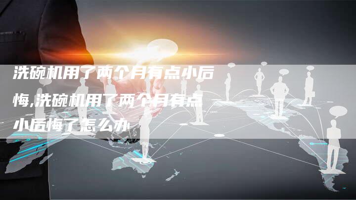 洗碗机用了两个月有点小后悔,洗碗机用了两个月有点小后悔了怎么办