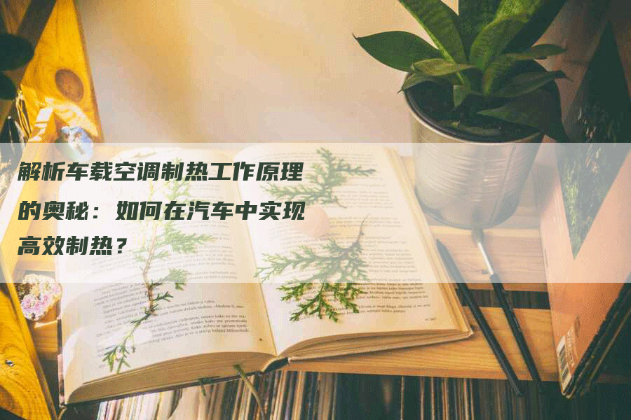 解析车载空调制热工作原理的奥秘：如何在汽车中实现高效制热？