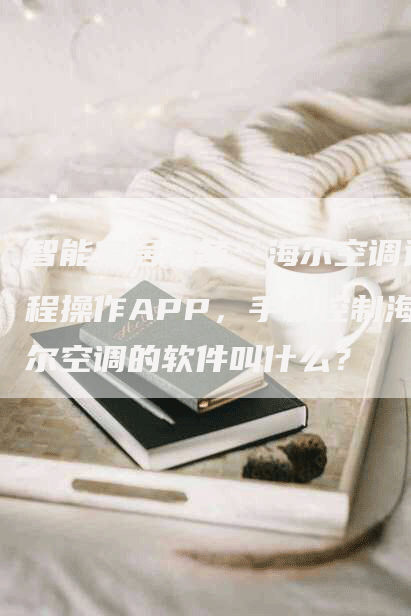 智能家居必备：海尔空调远程操作APP，手机控制海尔空调的软件叫什么？