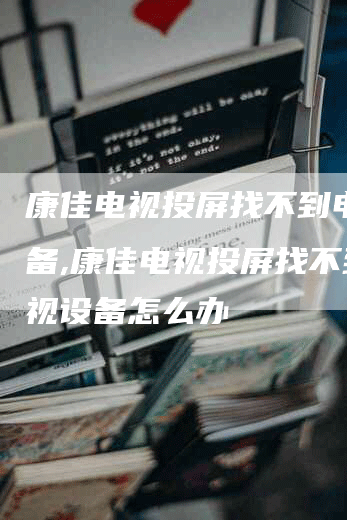 康佳电视投屏找不到电视设备,康佳电视投屏找不到电视设备怎么办