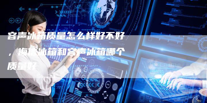 容声冰箱质量怎么样好不好，海信冰箱和容声冰箱哪个质量好