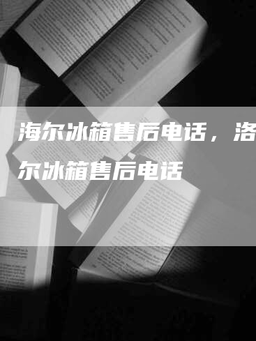 海尔冰箱售后电话，洛阳海尔冰箱售后电话