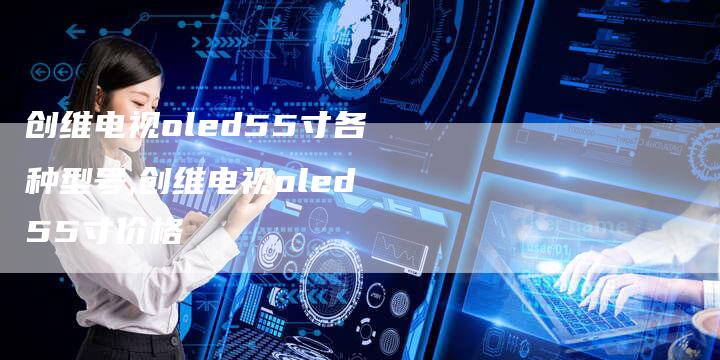 创维电视oled55寸各种型号,创维电视oled55寸价格