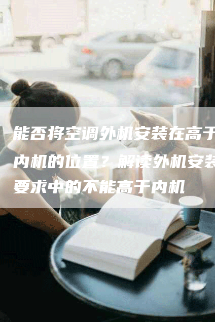 能否将空调外机安装在高于内机的位置？解读外机安装要求中的不能高于内机