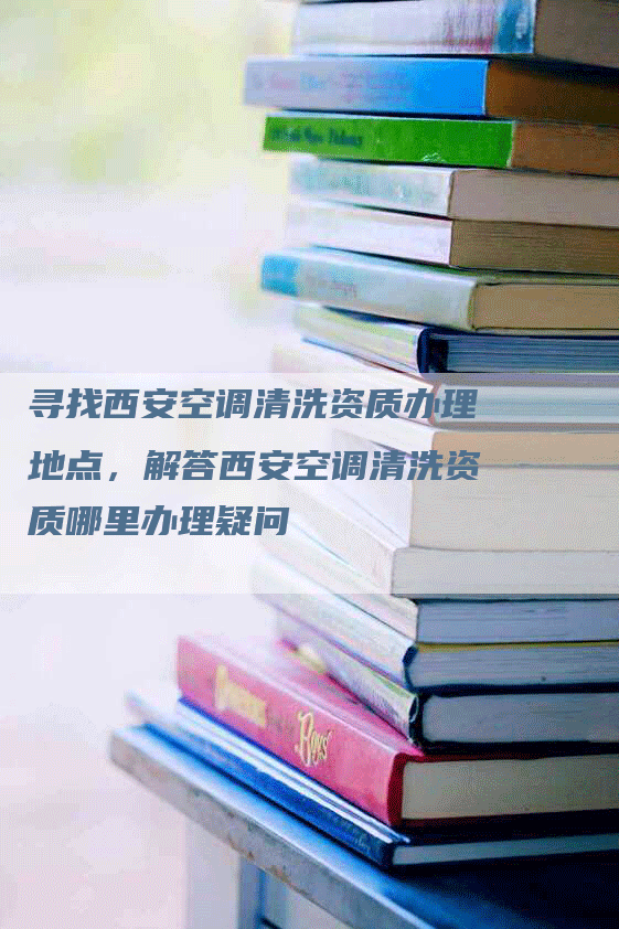 寻找西安空调清洗资质办理地点，解答西安空调清洗资质哪里办理疑问