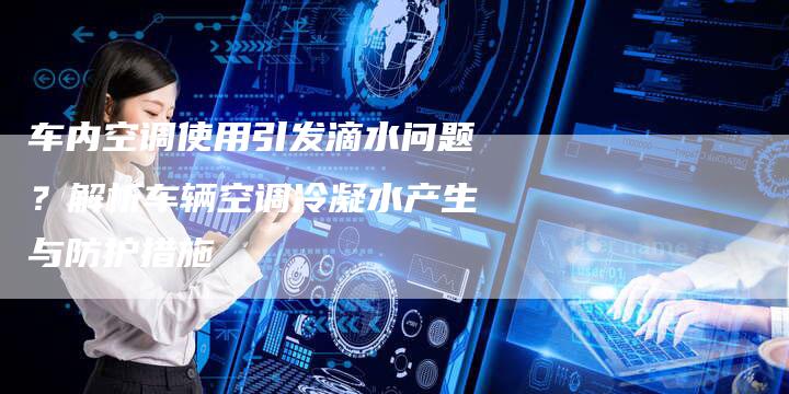 车内空调使用引发滴水问题？解析车辆空调冷凝水产生与防护措施