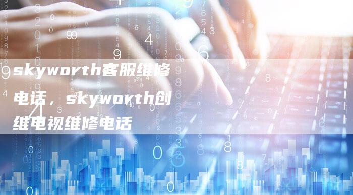 skyworth客服维修电话，skyworth创维电视维修电话