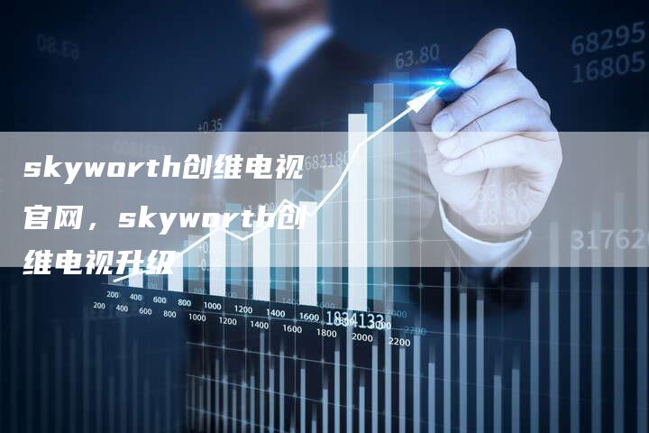 skyworth创维电视官网，skyworth创维电视升级