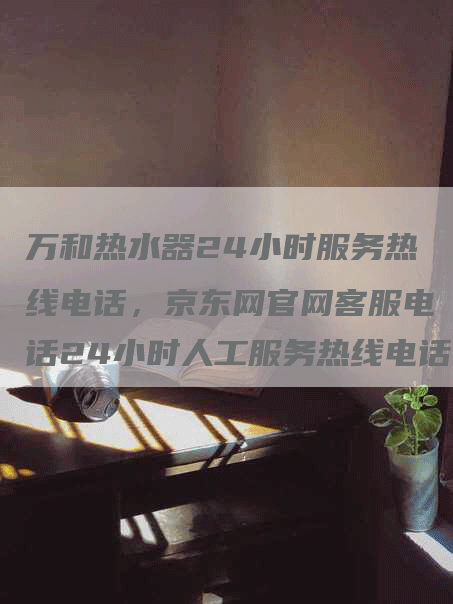 万和热水器24小时服务热线电话，京东网官网客服电话24小时人工服务热线电话