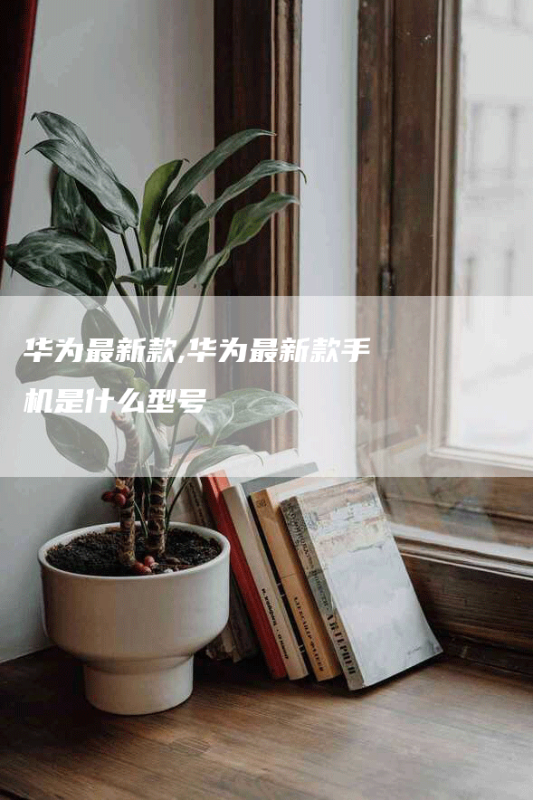 华为最新款,华为最新款手机是什么型号