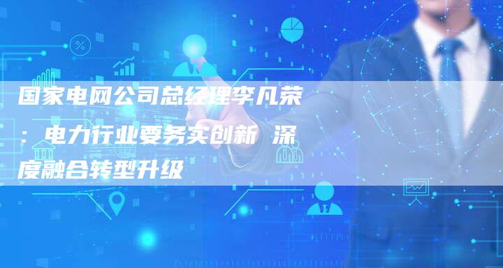 国家电网公司总经理李凡荣：电力行业要务实创新 深度融合转型升级