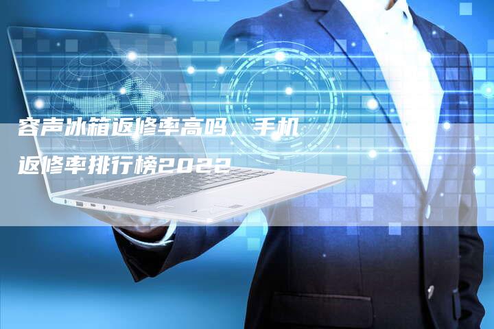 容声冰箱返修率高吗，手机返修率排行榜2022