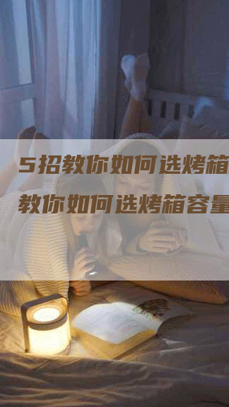 5招教你如何选烤箱,5招教你如何选烤箱容量