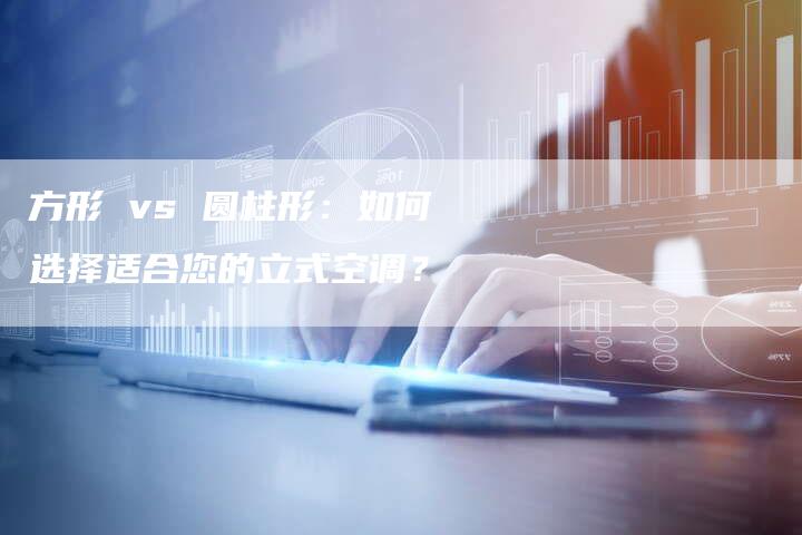 方形 vs 圆柱形：如何选择适合您的立式空调？