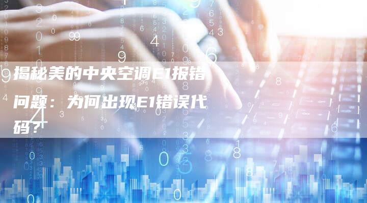 揭秘美的中央空调E1报错问题：为何出现E1错误代码？